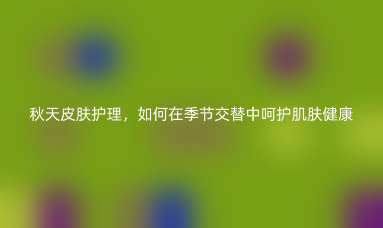 秋天皮膚護理，如何在季節(jié)交替中呵護肌膚健康