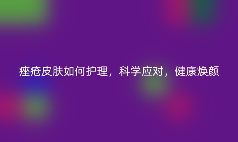 痤瘡皮膚如何護(hù)理，科學(xué)應(yīng)對(duì)，健康煥顏
