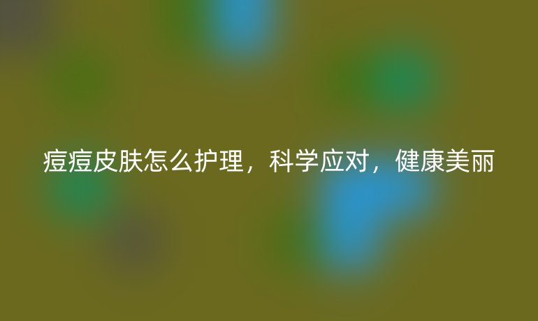 痘痘皮膚怎么護理，科學應對，健康美麗