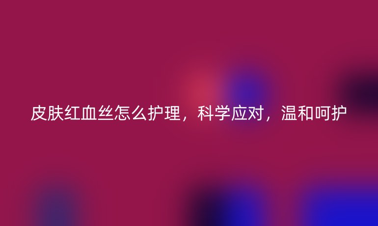 皮膚紅血絲怎么護(hù)理，科學(xué)應(yīng)對(duì)，溫和呵護(hù)