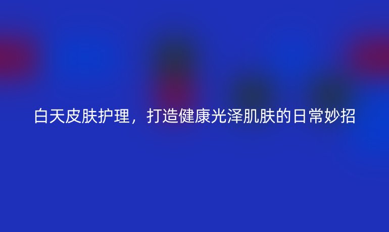 白天皮膚護理，打造健康光澤肌膚的日常妙招