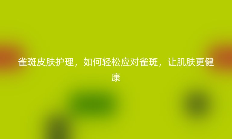 雀斑皮膚護(hù)理，如何輕松應(yīng)對(duì)雀斑，讓肌膚更健康