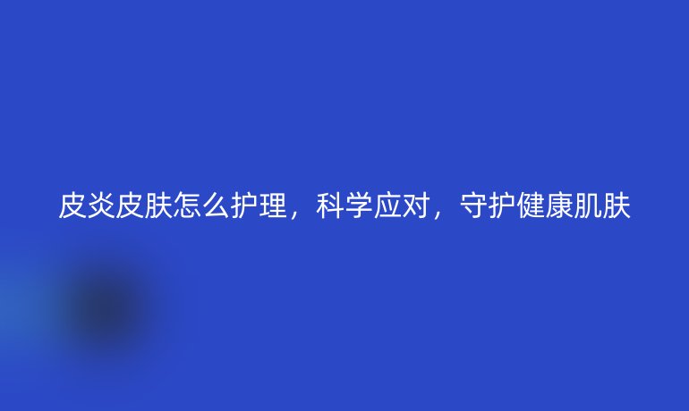 皮炎皮膚怎么護(hù)理，科學(xué)應(yīng)對(duì)，守護(hù)健康肌膚
