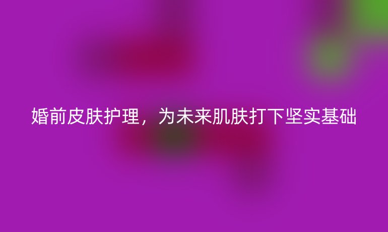 婚前皮膚護(hù)理，為未來肌膚打下堅(jiān)實(shí)基礎(chǔ)