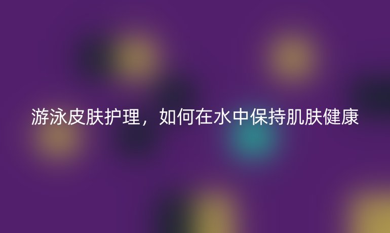 游泳皮膚護(hù)理，如何在水中保持肌膚健康
