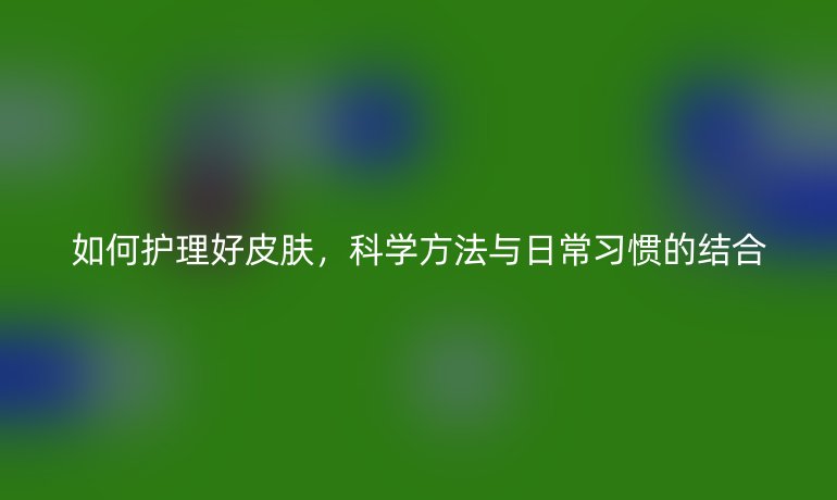 如何護(hù)理好皮膚，科學(xué)方法與日常習(xí)慣的結(jié)合