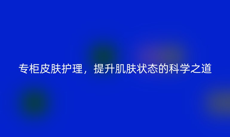 專柜皮膚護(hù)理，提升肌膚狀態(tài)的科學(xué)之道