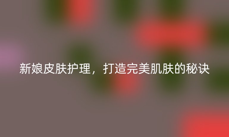 新娘皮膚護(hù)理，打造完美肌膚的秘訣