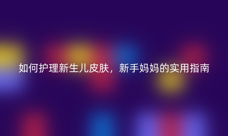 如何護(hù)理新生兒皮膚，新手媽媽的實(shí)用指南