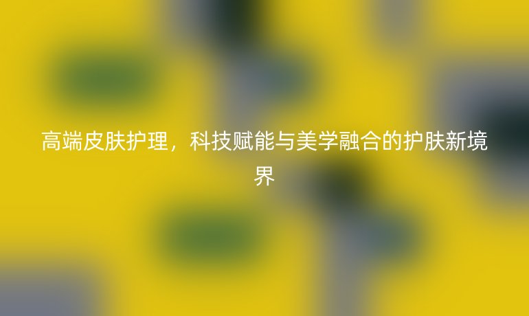 高端皮膚護理，科技賦能與美學融合的護膚新境界