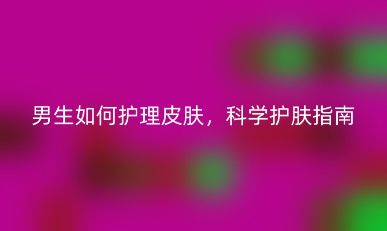 男生如何護(hù)理皮膚，科學(xué)護(hù)膚指南