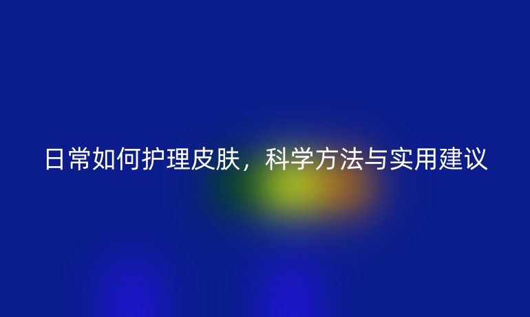 日常如何護(hù)理皮膚，科學(xué)方法與實(shí)用建議