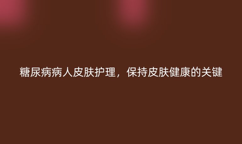 糖尿病病人皮膚護(hù)理，保持皮膚健康的關(guān)鍵