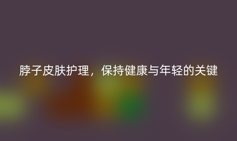 脖子皮膚護(hù)理，保持健康與年輕的關(guān)鍵