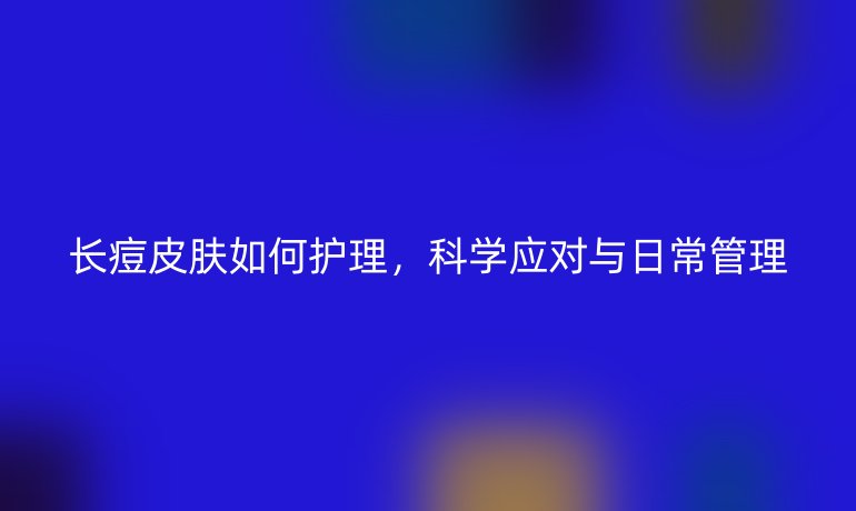 長(zhǎng)痘皮膚如何護(hù)理，科學(xué)應(yīng)對(duì)與日常管理