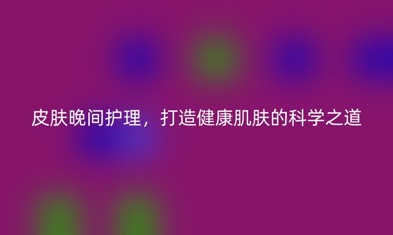 皮膚晚間護(hù)理，打造健康肌膚的科學(xué)之道