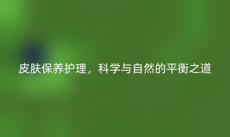 皮膚保養(yǎng)護理，科學與自然的平衡之道
